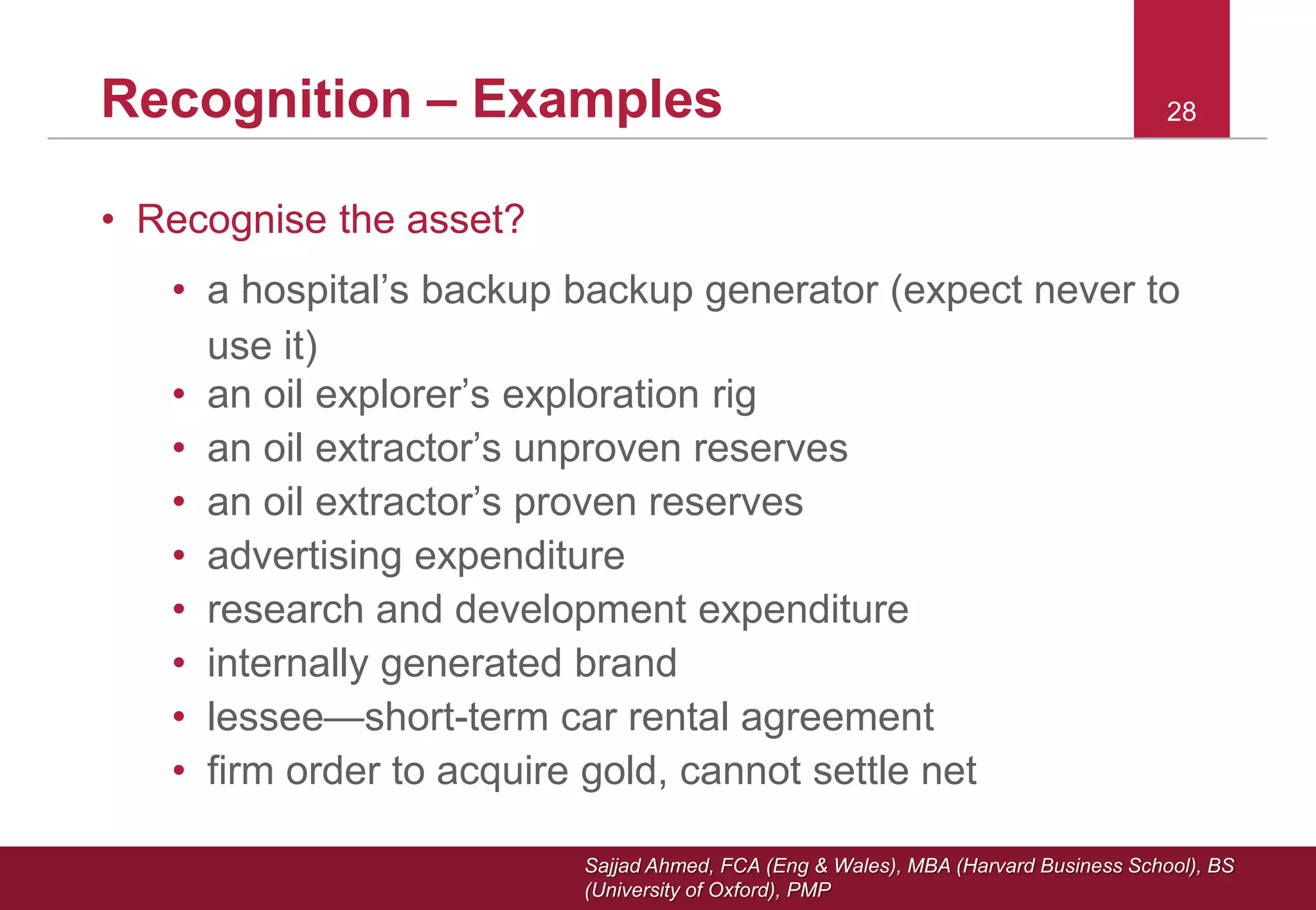 Sajjad Ahmed, FCA (Eng & Wales), MBA (Harvard Business School), BS
(University of Oxford), PMP
28Recognition – Examples
• Recognise the asset?
• a hospital’s backup backup generator (expect never to
use it)
• an oil explorer’s exploration rig
• an oil extractor’s unproven reserves
• an oil extractor’s proven reserves
• advertising expenditure
• research and development expenditure
• internally generated brand
• lessee—short-term car rental agreement
• firm order to acquire gold, cannot settle net
 