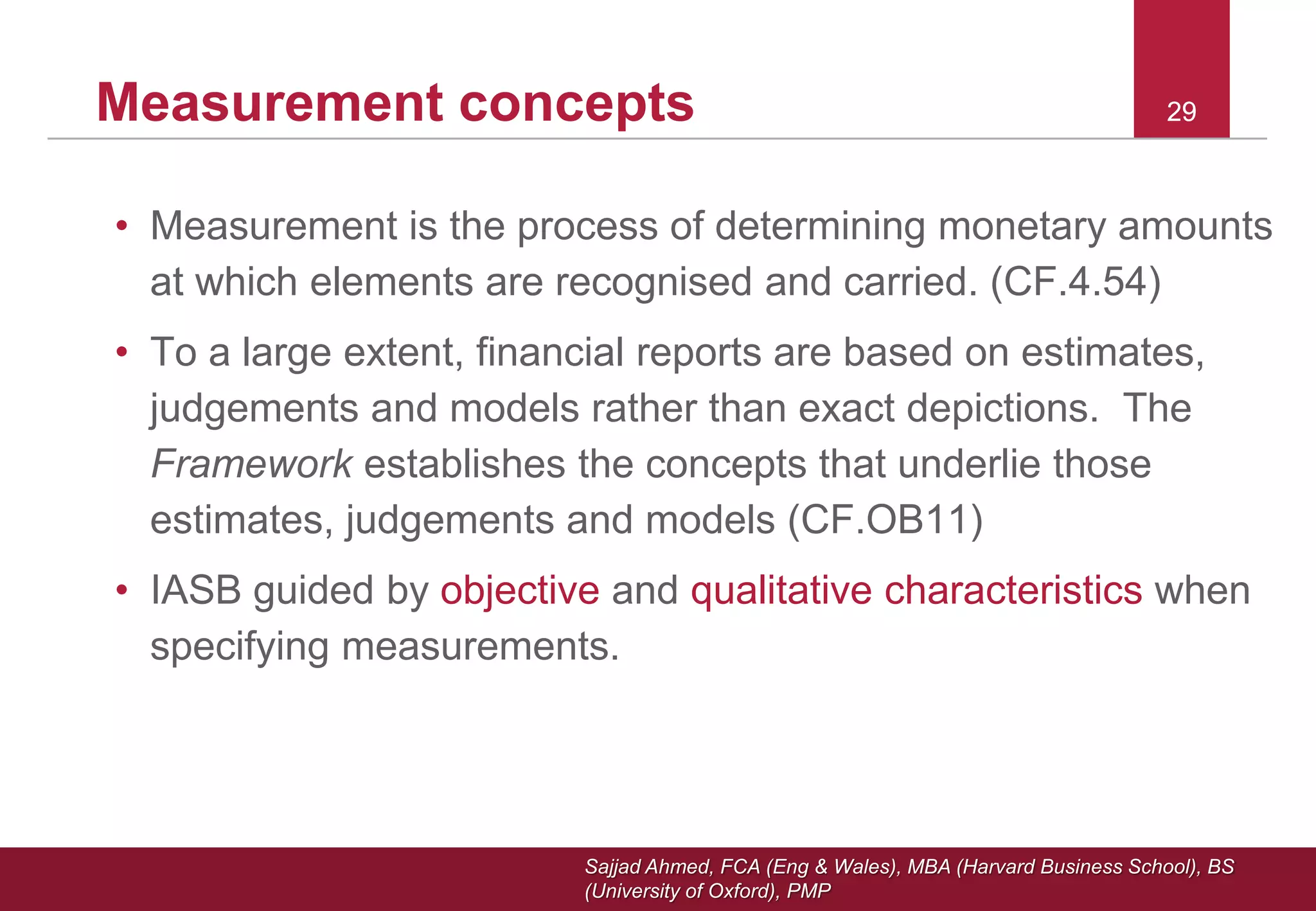 Sajjad Ahmed, FCA (Eng & Wales), MBA (Harvard Business School), BS
(University of Oxford), PMP
29Measurement concepts
• Measurement is the process of determining monetary amounts
at which elements are recognised and carried. (CF.4.54)
• To a large extent, financial reports are based on estimates,
judgements and models rather than exact depictions. The
Framework establishes the concepts that underlie those
estimates, judgements and models (CF.OB11)
• IASB guided by objective and qualitative characteristics when
specifying measurements.
29
 