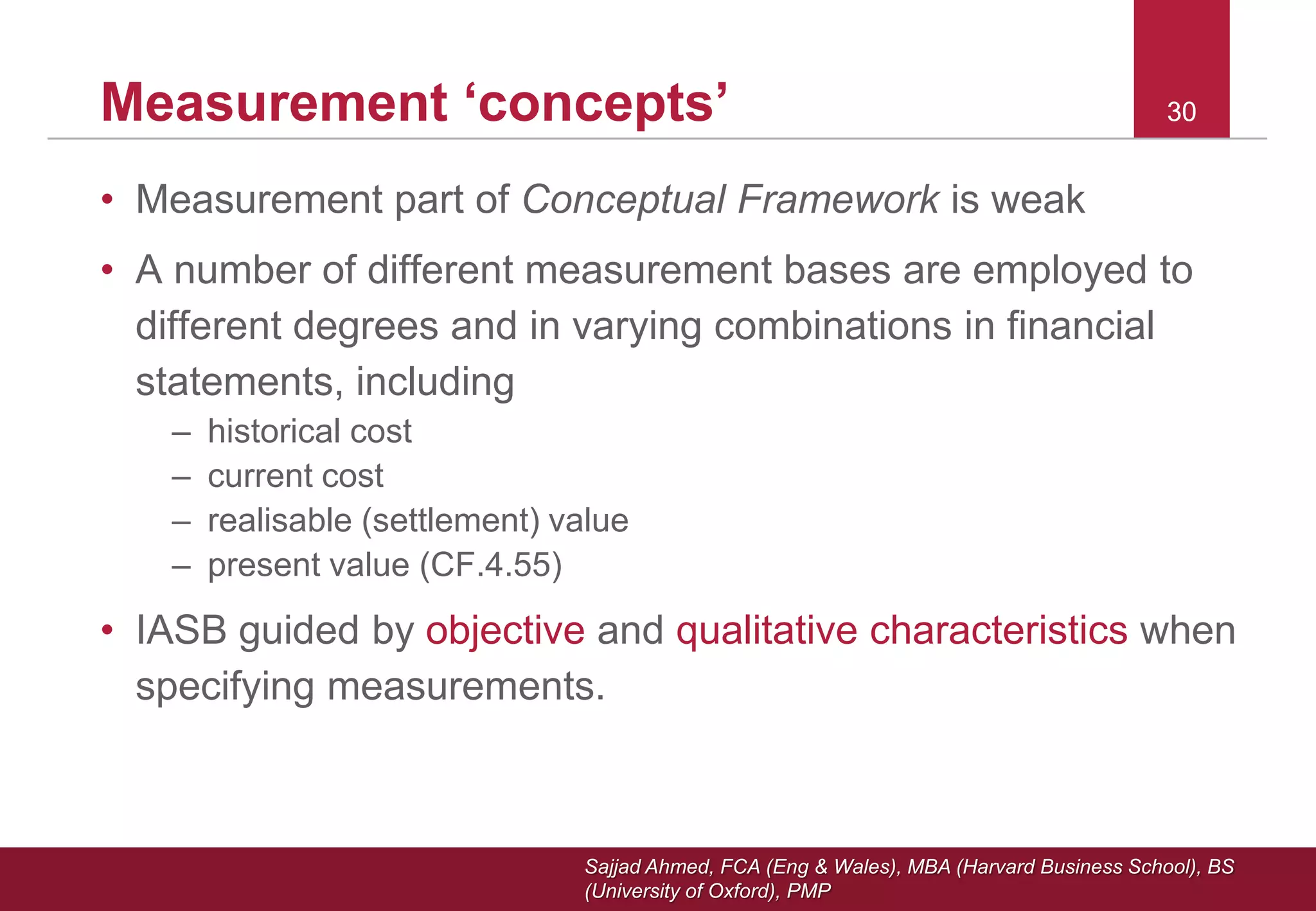 Sajjad Ahmed, FCA (Eng & Wales), MBA (Harvard Business School), BS
(University of Oxford), PMP
30Measurement ‘concepts’ 30
• Measurement part of Conceptual Framework is weak
• A number of different measurement bases are employed to
different degrees and in varying combinations in financial
statements, including
– historical cost
– current cost
– realisable (settlement) value
– present value (CF.4.55)
• IASB guided by objective and qualitative characteristics when
specifying measurements.
 
