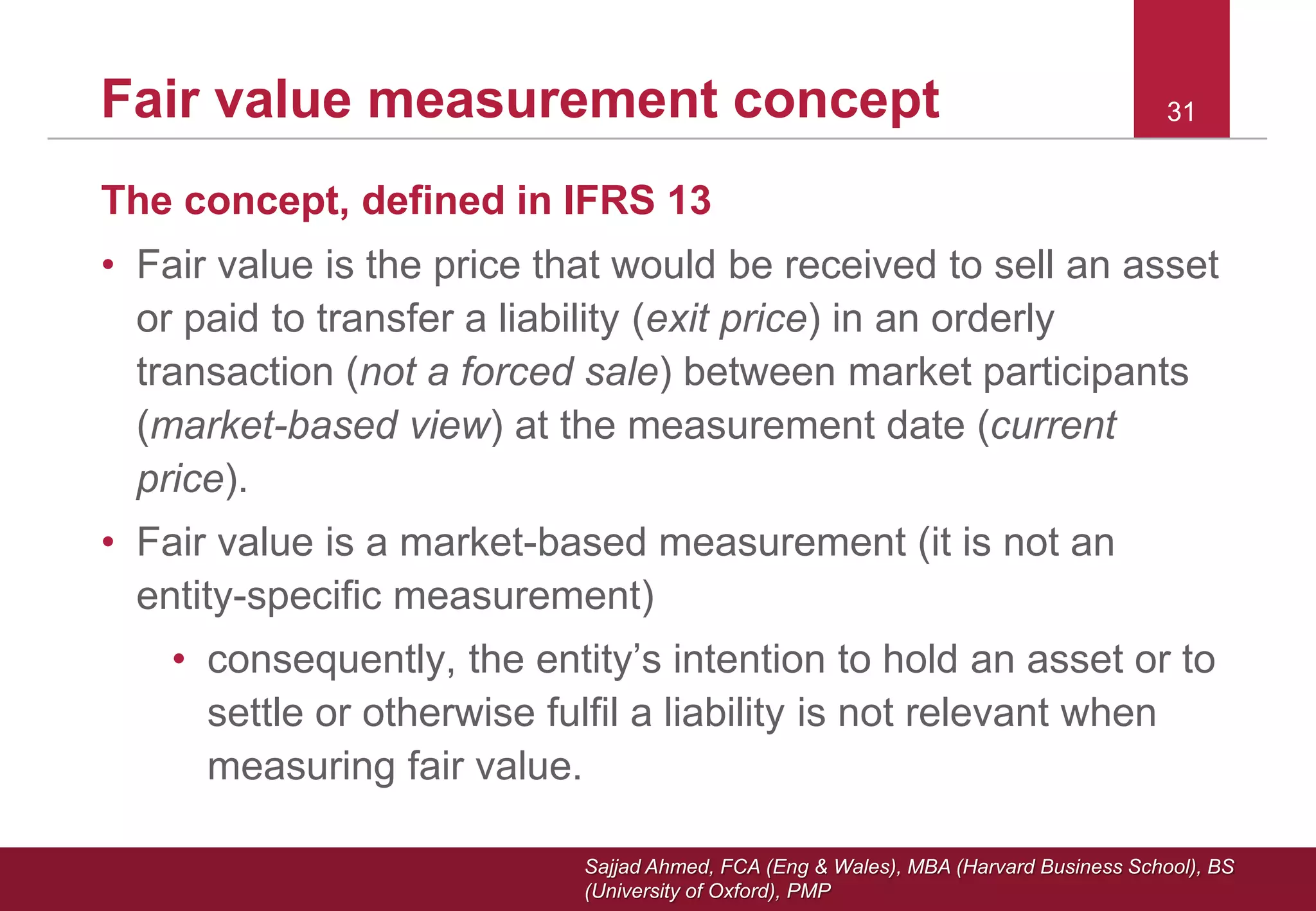 Sajjad Ahmed, FCA (Eng & Wales), MBA (Harvard Business School), BS
(University of Oxford), PMP
The concept, defined in IFRS 13
• Fair value is the price that would be received to sell an asset
or paid to transfer a liability (exit price) in an orderly
transaction (not a forced sale) between market participants
(market-based view) at the measurement date (current
price).
• Fair value is a market-based measurement (it is not an
entity-specific measurement)
• consequently, the entity’s intention to hold an asset or to
settle or otherwise fulfil a liability is not relevant when
measuring fair value.
31Fair value measurement concept
 