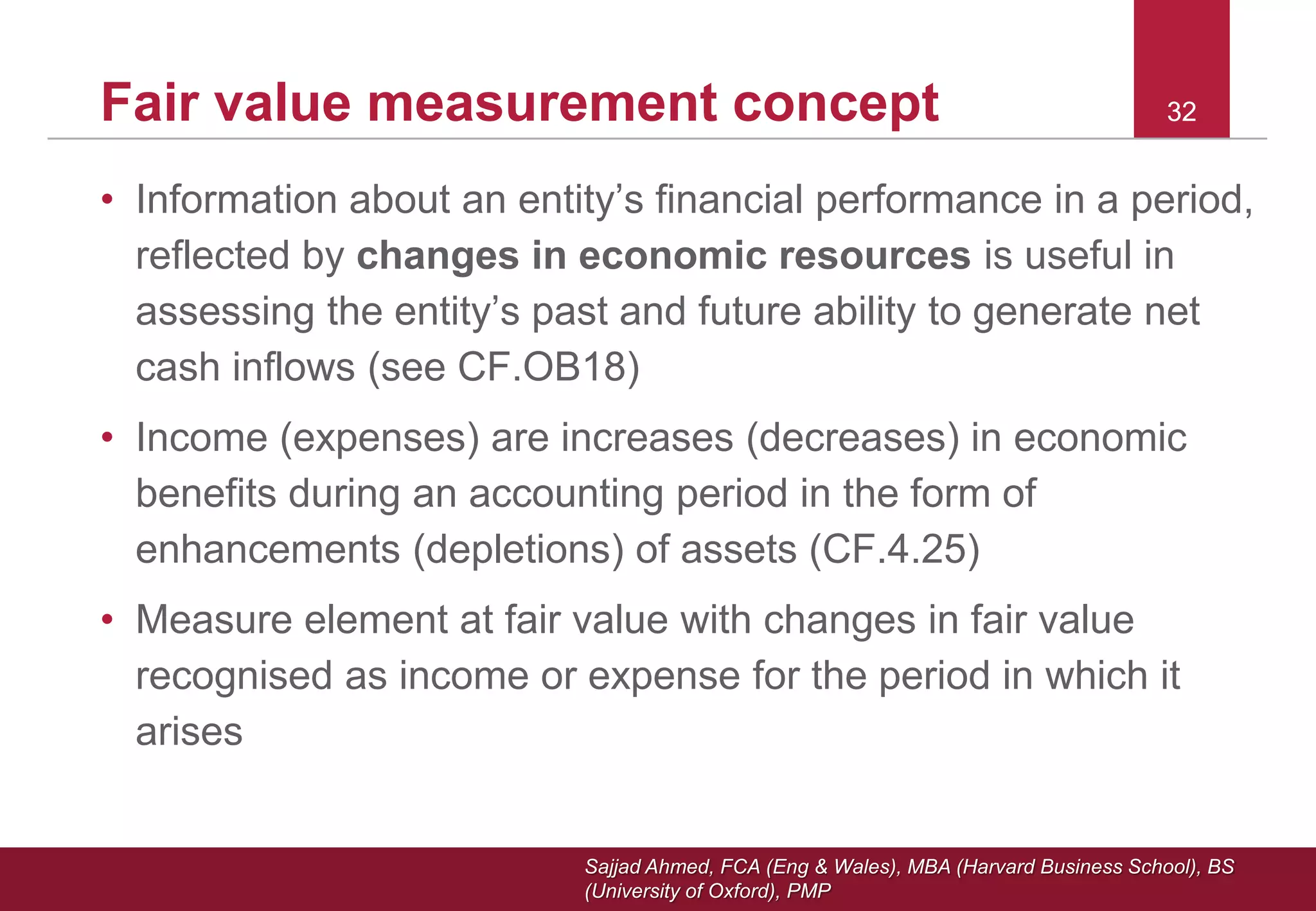 Sajjad Ahmed, FCA (Eng & Wales), MBA (Harvard Business School), BS
(University of Oxford), PMP
32Fair value measurement concept 32
• Information about an entity’s financial performance in a period,
reflected by changes in economic resources is useful in
assessing the entity’s past and future ability to generate net
cash inflows (see CF.OB18)
• Income (expenses) are increases (decreases) in economic
benefits during an accounting period in the form of
enhancements (depletions) of assets (CF.4.25)
• Measure element at fair value with changes in fair value
recognised as income or expense for the period in which it
arises
 