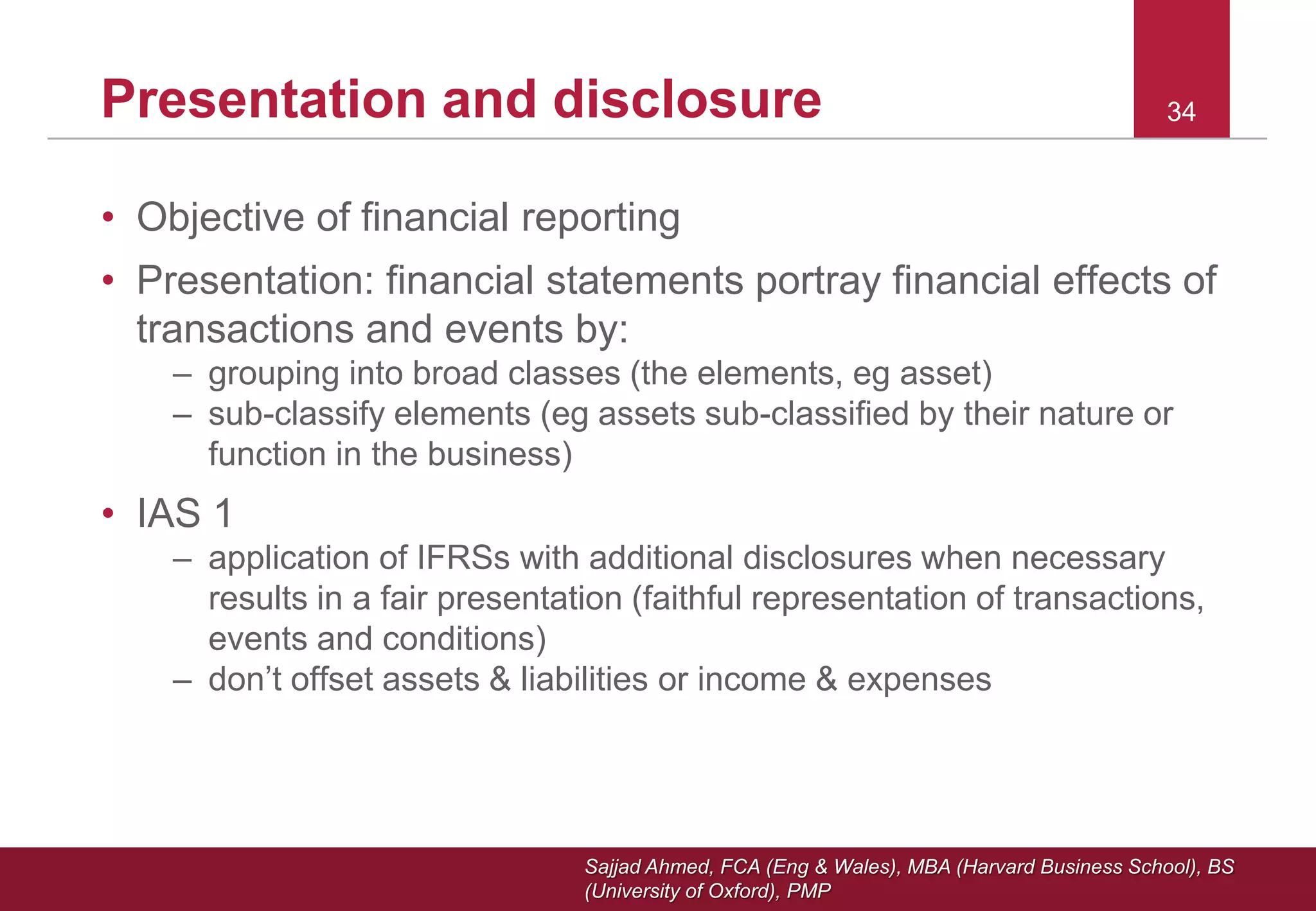 Sajjad Ahmed, FCA (Eng & Wales), MBA (Harvard Business School), BS
(University of Oxford), PMP
Presentation and disclosure
• Objective of financial reporting
• Presentation: financial statements portray financial effects of
transactions and events by:
– grouping into broad classes (the elements, eg asset)
– sub-classify elements (eg assets sub-classified by their nature or
function in the business)
• IAS 1
– application of IFRSs with additional disclosures when necessary
results in a fair presentation (faithful representation of transactions,
events and conditions)
– don’t offset assets & liabilities or income & expenses
34
 