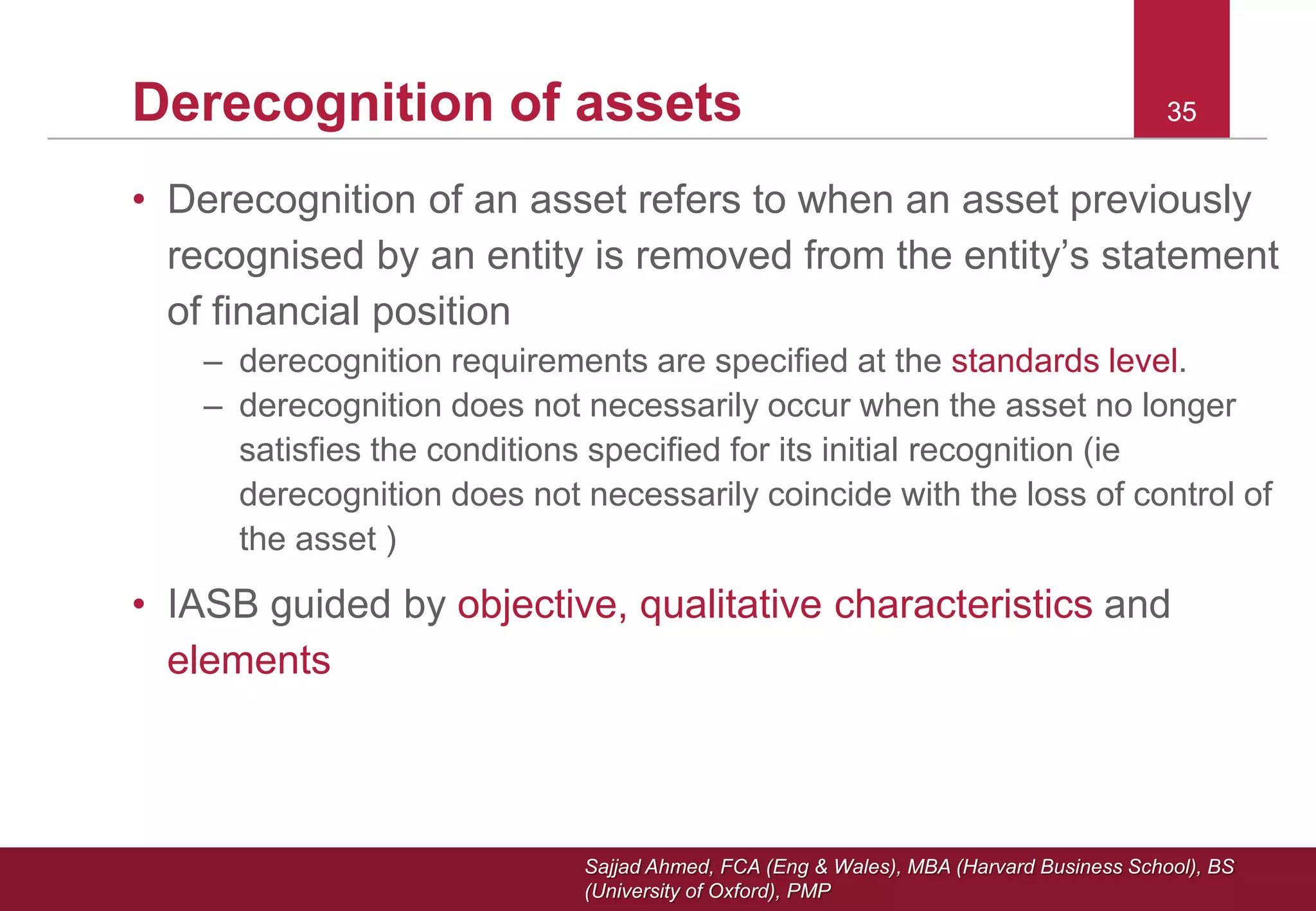 Sajjad Ahmed, FCA (Eng & Wales), MBA (Harvard Business School), BS
(University of Oxford), PMP
35Derecognition of assets
• Derecognition of an asset refers to when an asset previously
recognised by an entity is removed from the entity’s statement
of financial position
– derecognition requirements are specified at the standards level.
– derecognition does not necessarily occur when the asset no longer
satisfies the conditions specified for its initial recognition (ie
derecognition does not necessarily coincide with the loss of control of
the asset )
• IASB guided by objective, qualitative characteristics and
elements
35
 
