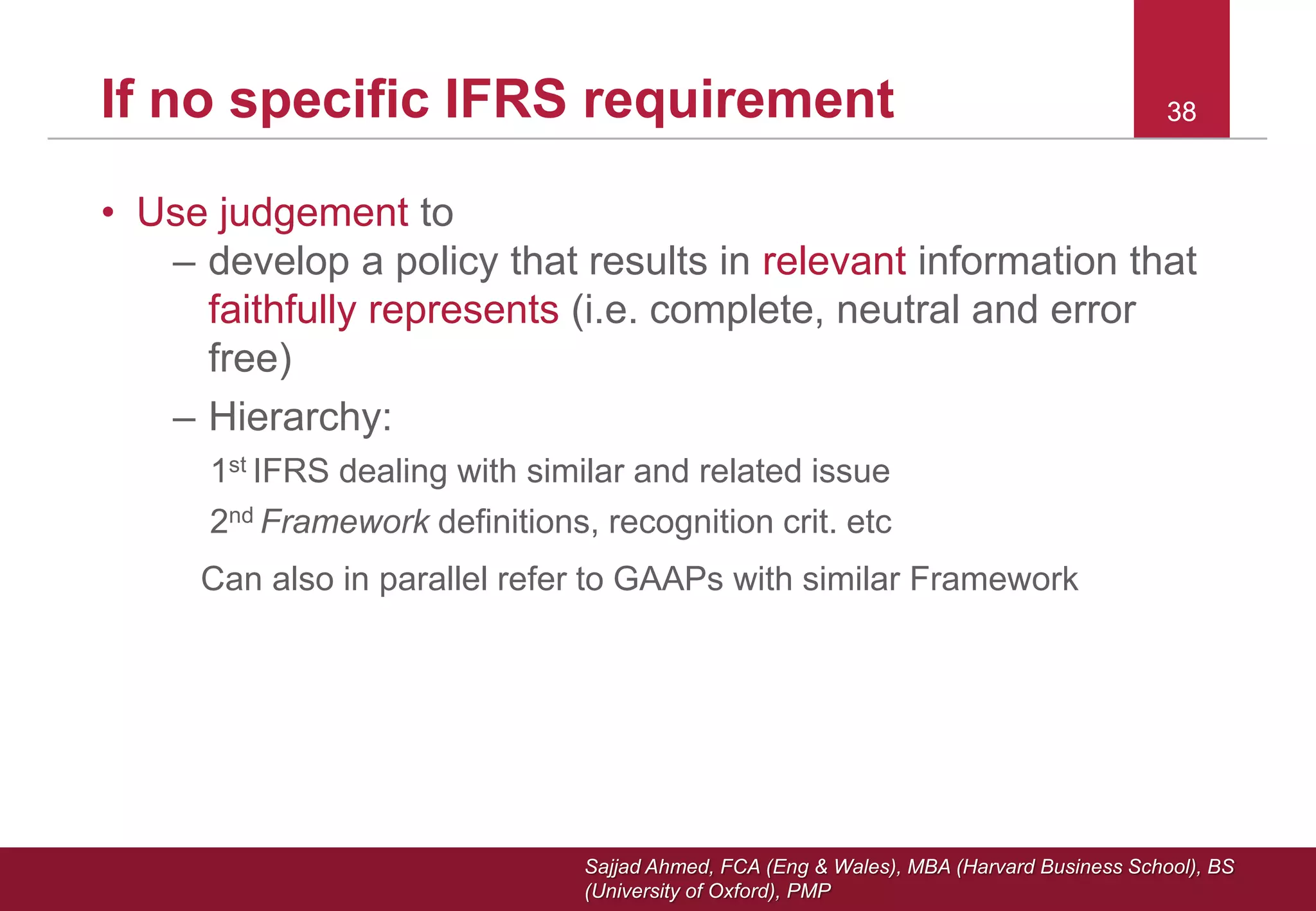 Sajjad Ahmed, FCA (Eng & Wales), MBA (Harvard Business School), BS
(University of Oxford), PMP
38If no specific IFRS requirement
• Use judgement to
– develop a policy that results in relevant information that
faithfully represents (i.e. complete, neutral and error
free)
– Hierarchy:
1st IFRS dealing with similar and related issue
2nd Framework definitions, recognition crit. etc
Can also in parallel refer to GAAPs with similar Framework
38
 