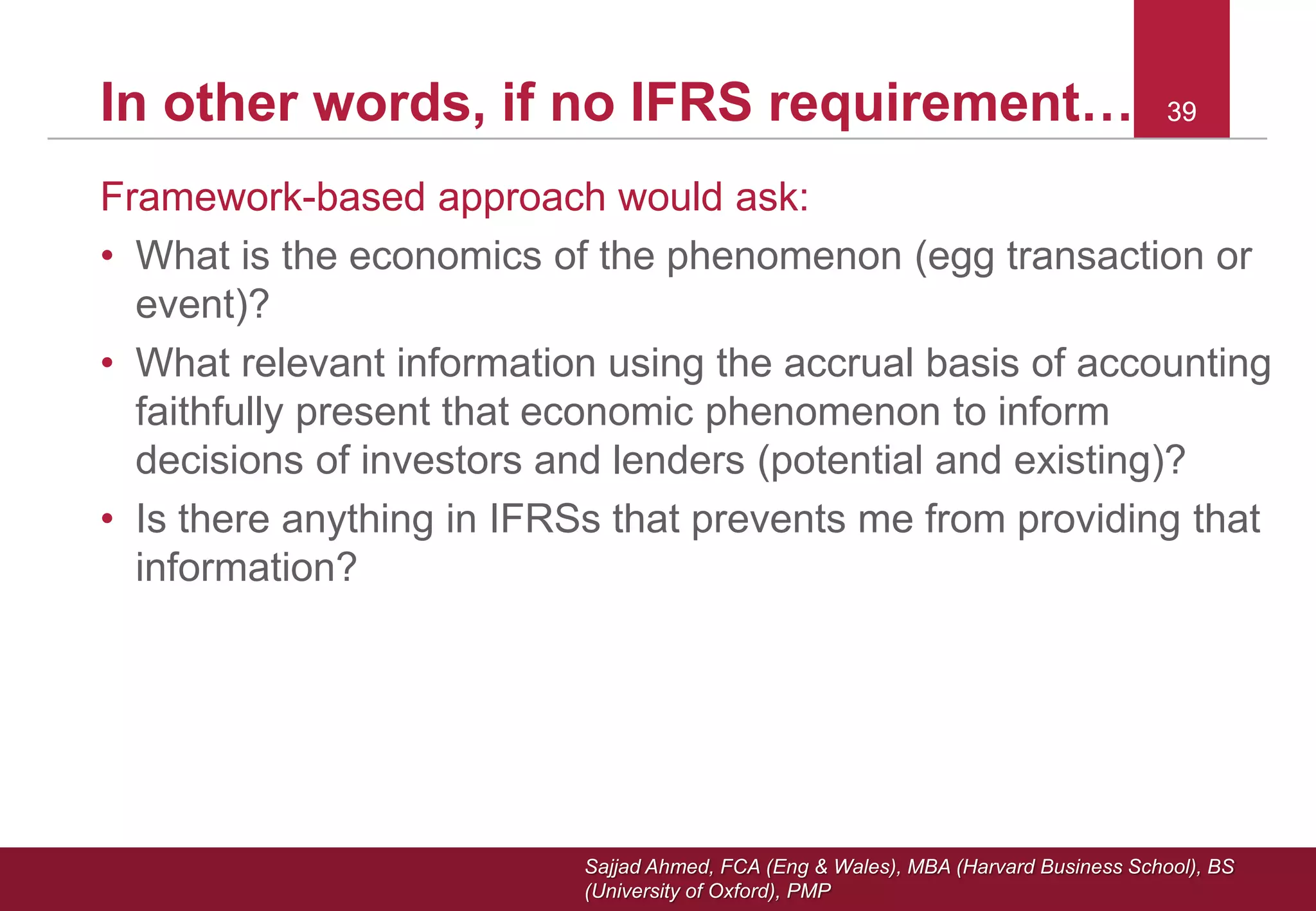 Sajjad Ahmed, FCA (Eng & Wales), MBA (Harvard Business School), BS
(University of Oxford), PMP
39In other words, if no IFRS requirement… 39
Framework-based approach would ask:
• What is the economics of the phenomenon (egg transaction or
event)?
• What relevant information using the accrual basis of accounting
faithfully present that economic phenomenon to inform
decisions of investors and lenders (potential and existing)?
• Is there anything in IFRSs that prevents me from providing that
information?
 