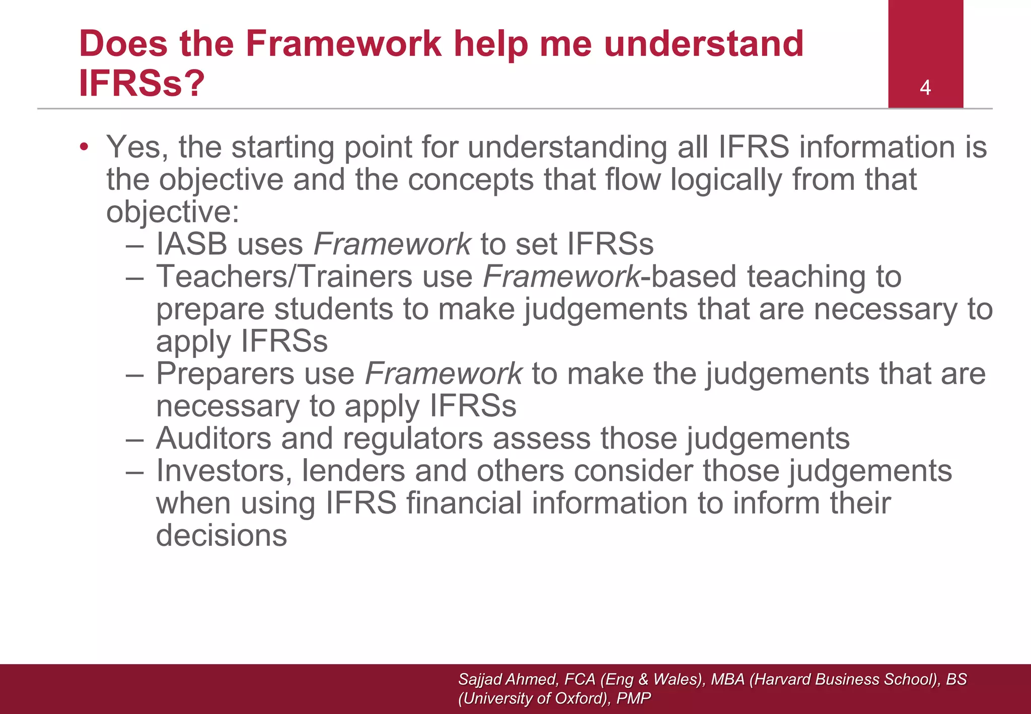Sajjad Ahmed, FCA (Eng & Wales), MBA (Harvard Business School), BS
(University of Oxford), PMP
4
Does the Framework help me understand
IFRSs? 4
• Yes, the starting point for understanding all IFRS information is
the objective and the concepts that flow logically from that
objective:
– IASB uses Framework to set IFRSs
– Teachers/Trainers use Framework-based teaching to
prepare students to make judgements that are necessary to
apply IFRSs
– Preparers use Framework to make the judgements that are
necessary to apply IFRSs
– Auditors and regulators assess those judgements
– Investors, lenders and others consider those judgements
when using IFRS financial information to inform their
decisions
 