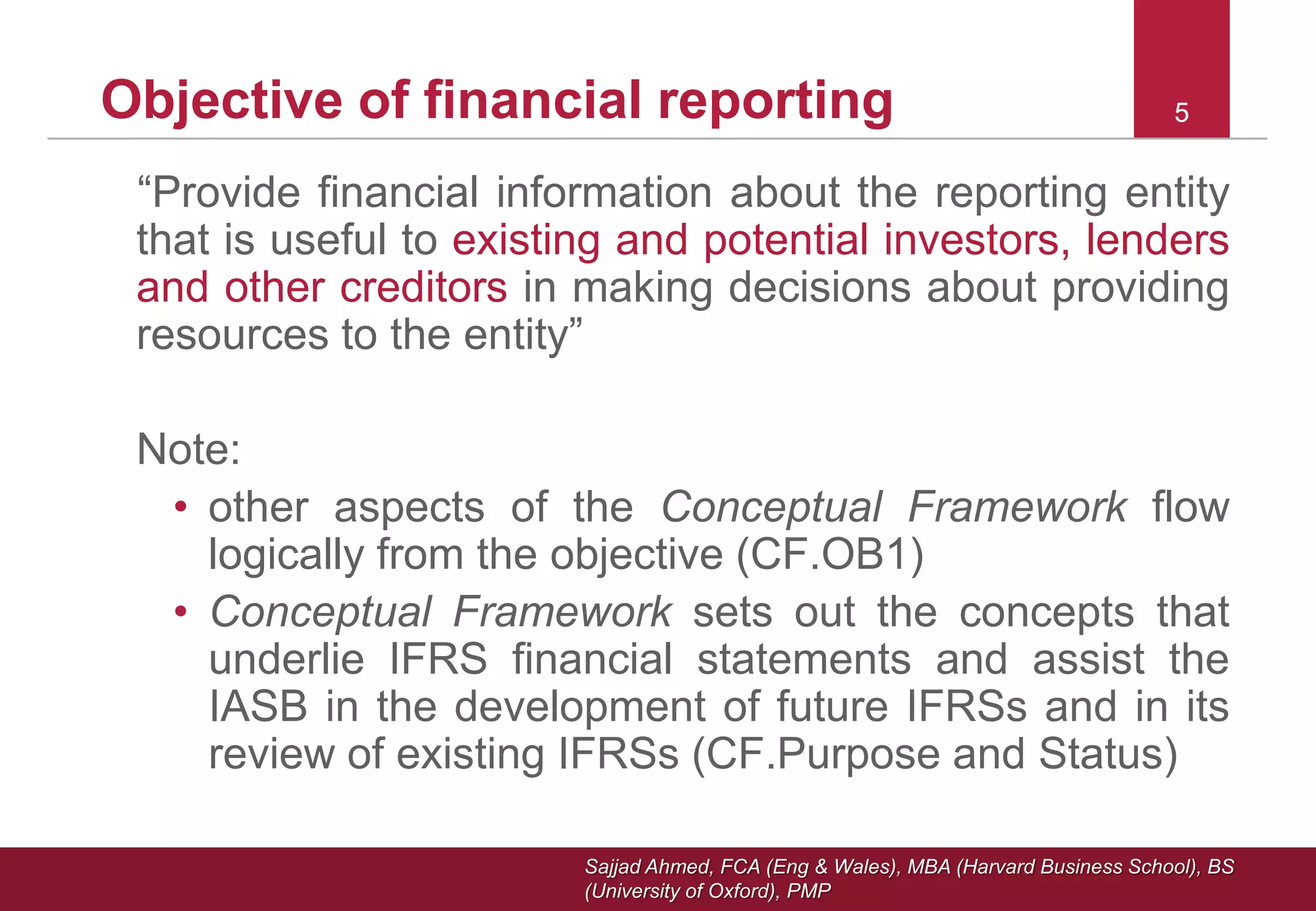 Sajjad Ahmed, FCA (Eng & Wales), MBA (Harvard Business School), BS
(University of Oxford), PMP
55Objective of financial reporting
“Provide financial information about the reporting entity
that is useful to existing and potential investors, lenders
and other creditors in making decisions about providing
resources to the entity”
Note:
• other aspects of the Conceptual Framework flow
logically from the objective (CF.OB1)
• Conceptual Framework sets out the concepts that
underlie IFRS financial statements and assist the
IASB in the development of future IFRSs and in its
review of existing IFRSs (CF.Purpose and Status)
 
