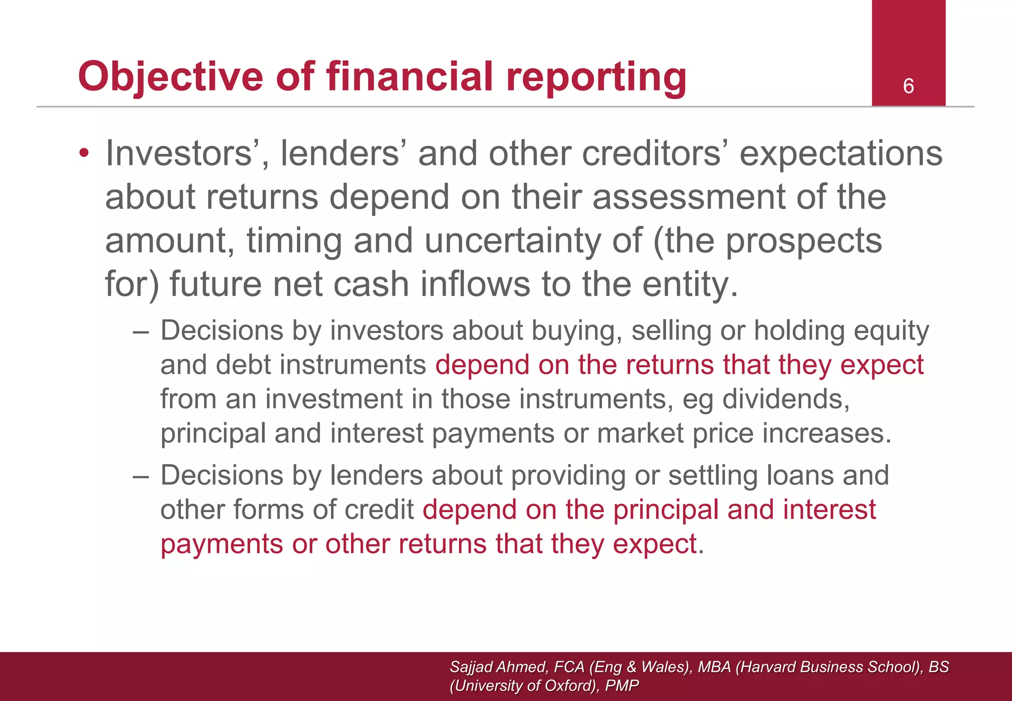 Sajjad Ahmed, FCA (Eng & Wales), MBA (Harvard Business School), BS
(University of Oxford), PMP
66Objective of financial reporting
• Investors’, lenders’ and other creditors’ expectations
about returns depend on their assessment of the
amount, timing and uncertainty of (the prospects
for) future net cash inflows to the entity.
– Decisions by investors about buying, selling or holding equity
and debt instruments depend on the returns that they expect
from an investment in those instruments, eg dividends,
principal and interest payments or market price increases.
– Decisions by lenders about providing or settling loans and
other forms of credit depend on the principal and interest
payments or other returns that they expect.
 