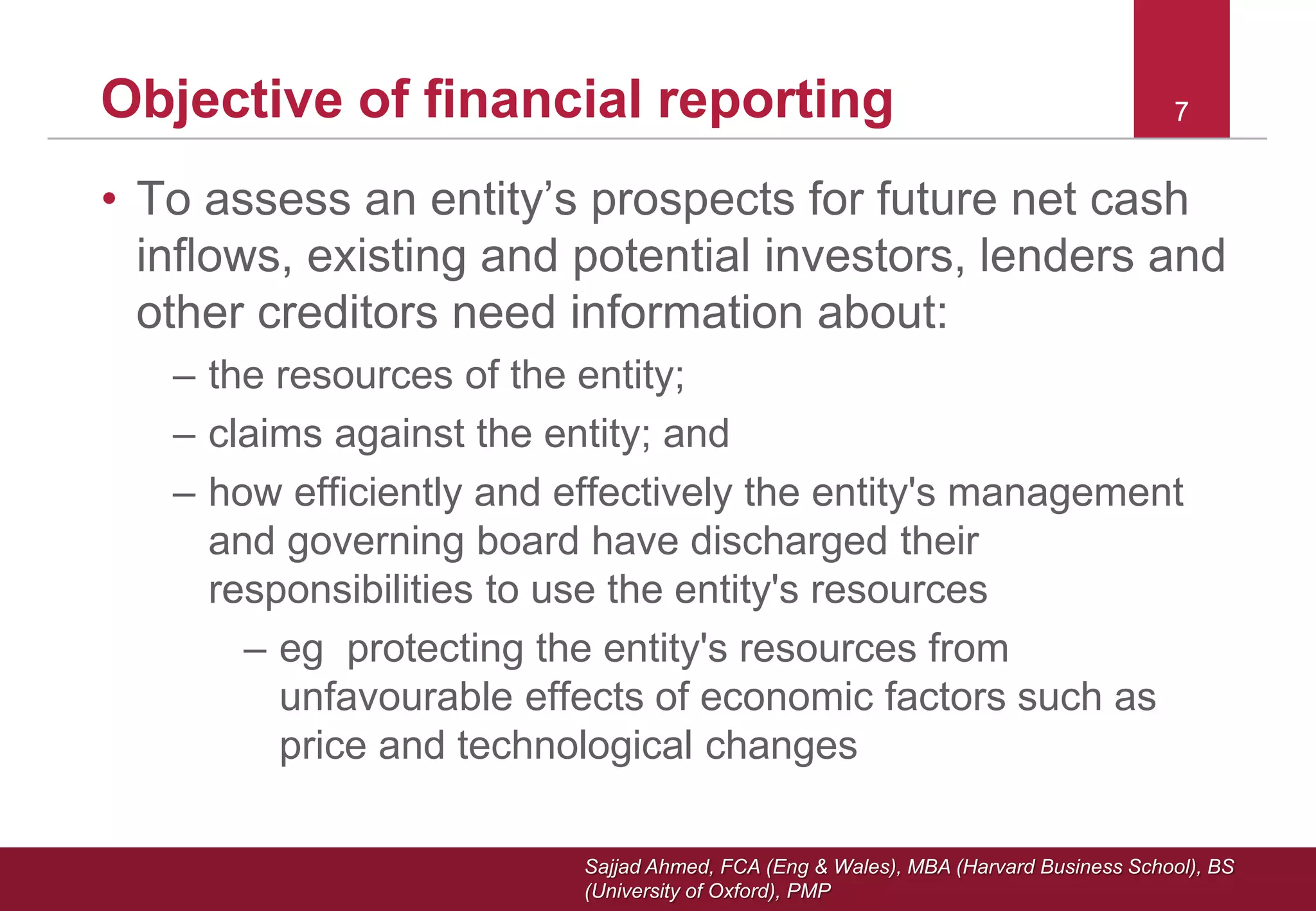 Sajjad Ahmed, FCA (Eng & Wales), MBA (Harvard Business School), BS
(University of Oxford), PMP
77Objective of financial reporting
• To assess an entity’s prospects for future net cash
inflows, existing and potential investors, lenders and
other creditors need information about:
– the resources of the entity;
– claims against the entity; and
– how efficiently and effectively the entity's management
and governing board have discharged their
responsibilities to use the entity's resources
– eg protecting the entity's resources from
unfavourable effects of economic factors such as
price and technological changes
 