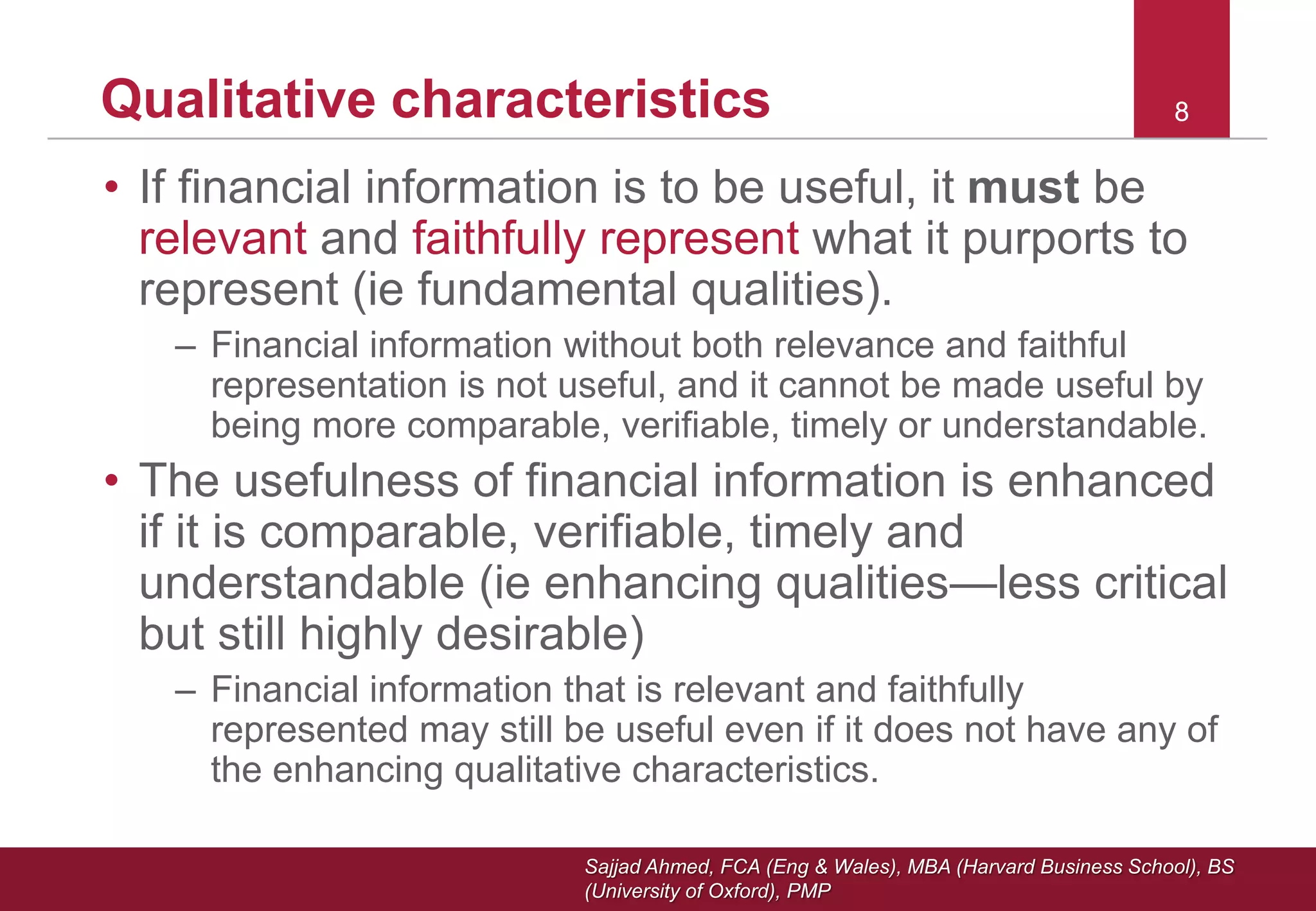 Sajjad Ahmed, FCA (Eng & Wales), MBA (Harvard Business School), BS
(University of Oxford), PMP
88Qualitative characteristics
• If financial information is to be useful, it must be
relevant and faithfully represent what it purports to
represent (ie fundamental qualities).
– Financial information without both relevance and faithful
representation is not useful, and it cannot be made useful by
being more comparable, verifiable, timely or understandable.
• The usefulness of financial information is enhanced
if it is comparable, verifiable, timely and
understandable (ie enhancing qualities—less critical
but still highly desirable)
– Financial information that is relevant and faithfully
represented may still be useful even if it does not have any of
the enhancing qualitative characteristics.
 