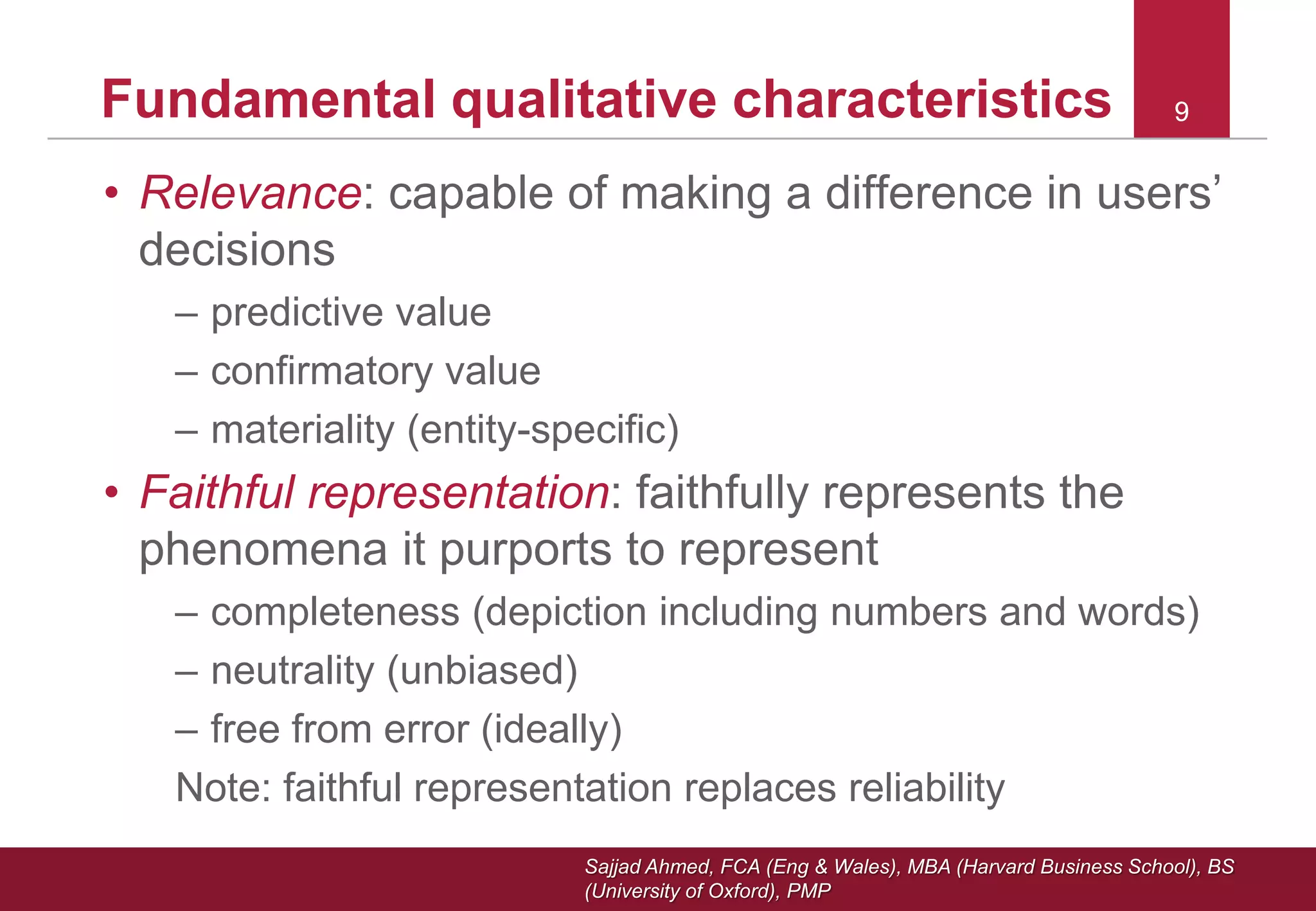 Sajjad Ahmed, FCA (Eng & Wales), MBA (Harvard Business School), BS
(University of Oxford), PMP
99Fundamental qualitative characteristics
• Relevance: capable of making a difference in users’
decisions
– predictive value
– confirmatory value
– materiality (entity-specific)
• Faithful representation: faithfully represents the
phenomena it purports to represent
– completeness (depiction including numbers and words)
– neutrality (unbiased)
– free from error (ideally)
Note: faithful representation replaces reliability
 