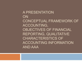 A PRESENTATION
ON
CONCEPTUAL FRAMEWORK OF
ACCOUNTING,
OBJECTIVES OF FINANCIAL
REPORTING, QUALITATIVE
CHARACTERISTICS OF
ACCOUNTING INFORMATION
AND AAA
 