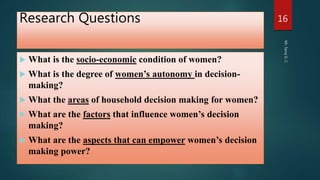 Research Questions
 What is the socio-economic condition of women?
 What is the degree of women’s autonomy in decision-
making?
 What the areas of household decision making for women?
 What are the factors that influence women’s decision
making?
 What are the aspects that can empower women’s decision
making power?
Mr.SarojG.C.
16
 