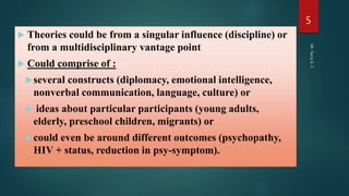  Theories could be from a singular influence (discipline) or
from a multidisciplinary vantage point
 Could comprise of :
several constructs (diplomacy, emotional intelligence,
nonverbal communication, language, culture) or
 ideas about particular participants (young adults,
elderly, preschool children, migrants) or
could even be around different outcomes (psychopathy,
HIV + status, reduction in psy-symptom).
Mr.SarojG.C.
5
 