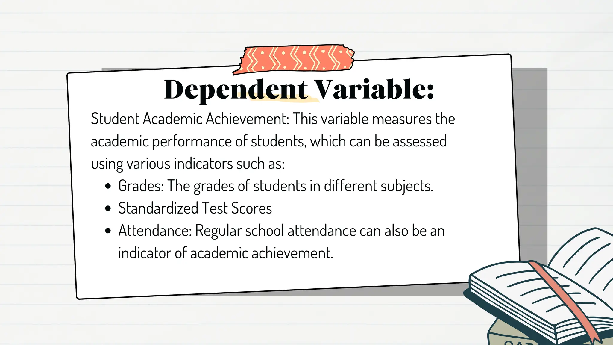 Dependent Variable:
Grades: The grades of students in different subjects.
Standardized Test Scores
Attendance: Regular school attendance can also be an
indicator of academic achievement.
Student Academic Achievement: This variable measures the
academic performance of students, which can be assessed
using various indicators such as:
 