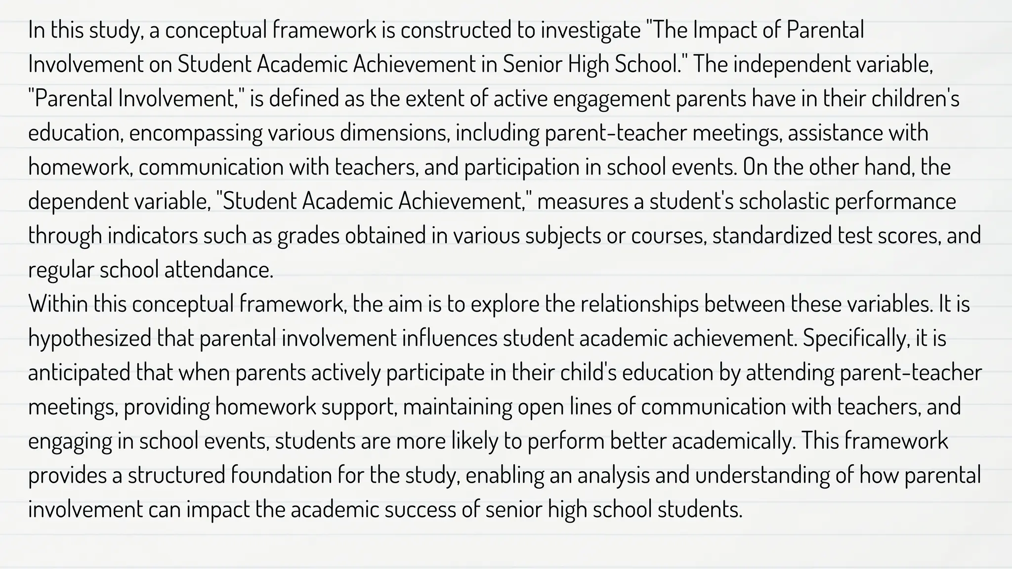 In this study, a conceptual framework is constructed to investigate "The Impact of Parental
Involvement on Student Academic Achievement in Senior High School." The independent variable,
"Parental Involvement," is defined as the extent of active engagement parents have in their children's
education, encompassing various dimensions, including parent-teacher meetings, assistance with
homework, communication with teachers, and participation in school events. On the other hand, the
dependent variable, "Student Academic Achievement," measures a student's scholastic performance
through indicators such as grades obtained in various subjects or courses, standardized test scores, and
regular school attendance.
Within this conceptual framework, the aim is to explore the relationships between these variables. It is
hypothesized that parental involvement influences student academic achievement. Specifically, it is
anticipated that when parents actively participate in their child's education by attending parent-teacher
meetings, providing homework support, maintaining open lines of communication with teachers, and
engaging in school events, students are more likely to perform better academically. This framework
provides a structured foundation for the study, enabling an analysis and understanding of how parental
involvement can impact the academic success of senior high school students.
 