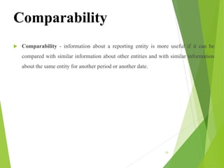 Comparability
 Comparability - information about a reporting entity is more useful if it can be
compared with similar information about other entities and with similar information
about the same entity for another period or another date.
10
 