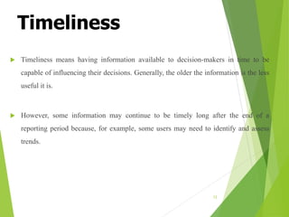 Timeliness
 Timeliness means having information available to decision-makers in time to be
capable of influencing their decisions. Generally, the older the information is the less
useful it is.
 However, some information may continue to be timely long after the end of a
reporting period because, for example, some users may need to identify and assess
trends.
12
 