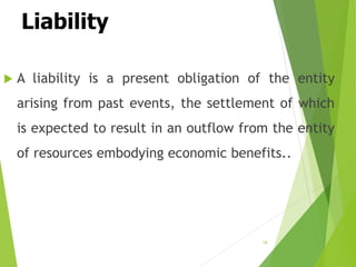 Liability
 A liability is a present obligation of the entity
arising from past events, the settlement of which
is expected to result in an outflow from the entity
of resources embodying economic benefits..
16
 
