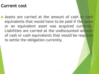 Current cost
 Assets are carried at the amount of cash or cash
equivalents that would have to be paid if the same
or an equivalent asset was acquired currently.
Liabilities are carried at the undiscounted amount
of cash or cash equivalents that would be required
to settle the obligation currently.
23
 
