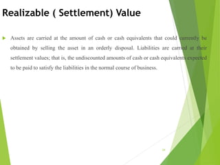 Realizable ( Settlement) Value
 Assets are carried at the amount of cash or cash equivalents that could currently be
obtained by selling the asset in an orderly disposal. Liabilities are carried at their
settlement values; that is, the undiscounted amounts of cash or cash equivalents expected
to be paid to satisfy the liabilities in the normal course of business.
24
 