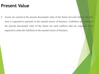 Present Value
 Assets are carried at the present discounted value of the future net cash inflows that the
item is expected to generate in the normal course of business. Liabilities are carried at
the present discounted value of the future net cash outflows that are expected to be
required to settle the liabilities in the normal course of business.
25
 