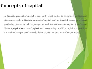 Concepts of capital
A financial concept of capital is adopted by most entities in preparing their financial
statements. Under a financial concept of capital, such as invested money or invested
purchasing power, capital is synonymous with the net assets or equity of the entity.
Under a physical concept of capital, such as operating capability, capital is regarded as
the productive capacity of the entity based on, for example, units of output per day.
26
 