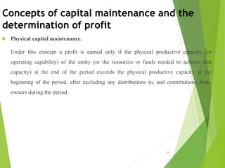 Concepts of capital maintenance and the
determination of profit
 Physical capital maintenance.
Under this concept a profit is earned only if the physical productive capacity (or
operating capability) of the entity (or the resources or funds needed to achieve that
capacity) at the end of the period exceeds the physical productive capacity at the
beginning of the period, after excluding any distributions to, and contributions from,
owners during the period.
28
 
