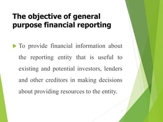 The objective of general
purpose financial reporting
 To provide financial information about
the reporting entity that is useful to
existing and potential investors, lenders
and other creditors in making decisions
about providing resources to the entity.
3
 