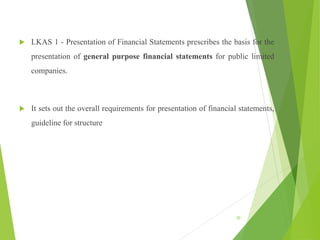  LKAS 1 - Presentation of Financial Statements prescribes the basis for the
presentation of general purpose financial statements for public limited
companies.
 It sets out the overall requirements for presentation of financial statements,
guideline for structure
30
 