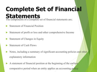 Complete Set of Financial
Statements
The components of a complete set of financial statements are;
 Statement of Financial Position
 Statement of profit or loss and other comprehensive Income
 Statement of Changes in Equity
 Statement of Cash Flows
 Notes, including a summary of significant accounting policies and other
explanatory information
 A statement of financial position at the beginning of the earliest
comparative period when an entity applies an accounting policy
34
 