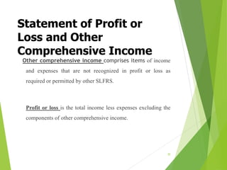Statement of Profit or
Loss and Other
Comprehensive Income
Other comprehensive income comprises items of income
and expenses that are not recognized in profit or loss as
required or permitted by other SLFRS.
Profit or loss is the total income less expenses excluding the
components of other comprehensive income.
35
 