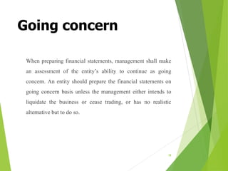 Going concern
When preparing financial statements, management shall make
an assessment of the entity’s ability to continue as going
concern. An entity should prepare the financial statements on
going concern basis unless the management either intends to
liquidate the business or cease trading, or has no realistic
alternative but to do so.
38
 