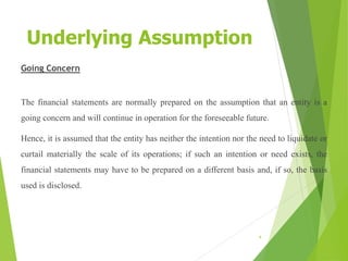 Underlying Assumption
Going Concern
The financial statements are normally prepared on the assumption that an entity is a
going concern and will continue in operation for the foreseeable future.
Hence, it is assumed that the entity has neither the intention nor the need to liquidate or
curtail materially the scale of its operations; if such an intention or need exists, the
financial statements may have to be prepared on a different basis and, if so, the basis
used is disclosed.
4
 