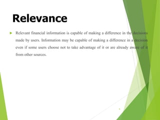 Relevance
 Relevant financial information is capable of making a difference in the decisions
made by users. Information may be capable of making a difference in a decision
even if some users choose not to take advantage of it or are already aware of it
from other sources.
6
 