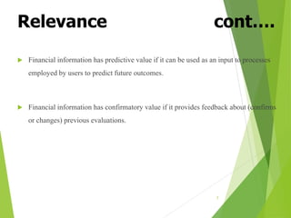 Relevance cont….
 Financial information has predictive value if it can be used as an input to processes
employed by users to predict future outcomes.
 Financial information has confirmatory value if it provides feedback about (confirms
or changes) previous evaluations.
7
 