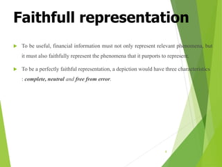 Faithfull representation
 To be useful, financial information must not only represent relevant phenomena, but
it must also faithfully represent the phenomena that it purports to represent.
 To be a perfectly faithful representation, a depiction would have three characteristics
: complete, neutral and free from error.
8
 