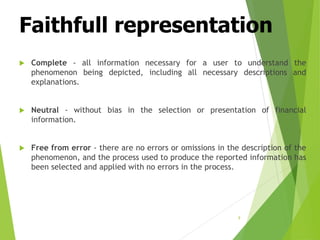 Faithfull representation
 Complete - all information necessary for a user to understand the
phenomenon being depicted, including all necessary descriptions and
explanations.
 Neutral - without bias in the selection or presentation of financial
information.
 Free from error - there are no errors or omissions in the description of the
phenomenon, and the process used to produce the reported information has
been selected and applied with no errors in the process.
9
 