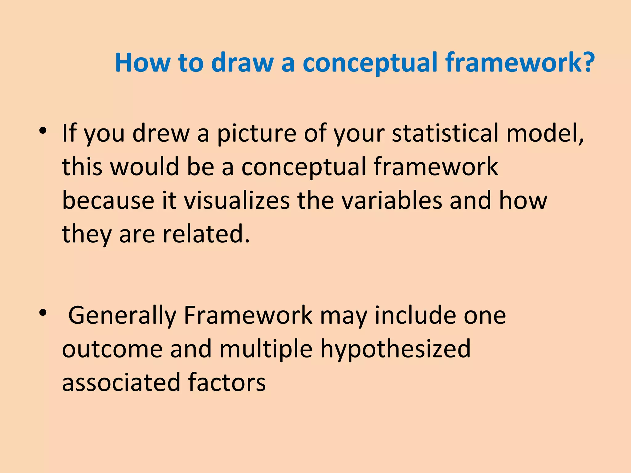 How to draw a conceptual framework?
• If you drew a picture of your statistical model,
this would be a conceptual framework
because it visualizes the variables and how
they are related.
• Generally Framework may include one
outcome and multiple hypothesized
associated factors
 