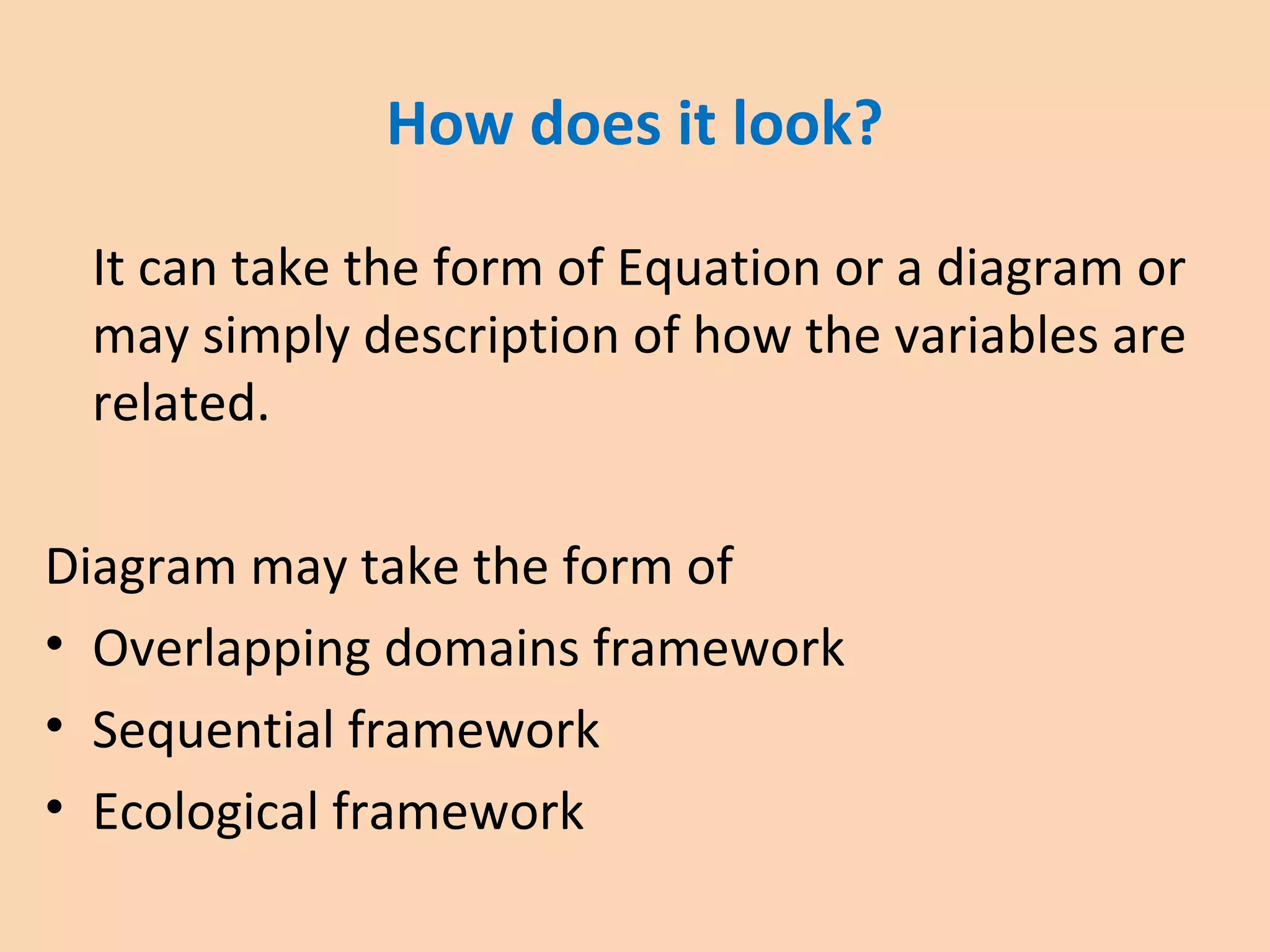 How does it look?
It can take the form of Equation or a diagram or
may simply description of how the variables are
related.
Diagram may take the form of
• Overlapping domains framework
• Sequential framework
• Ecological framework
 