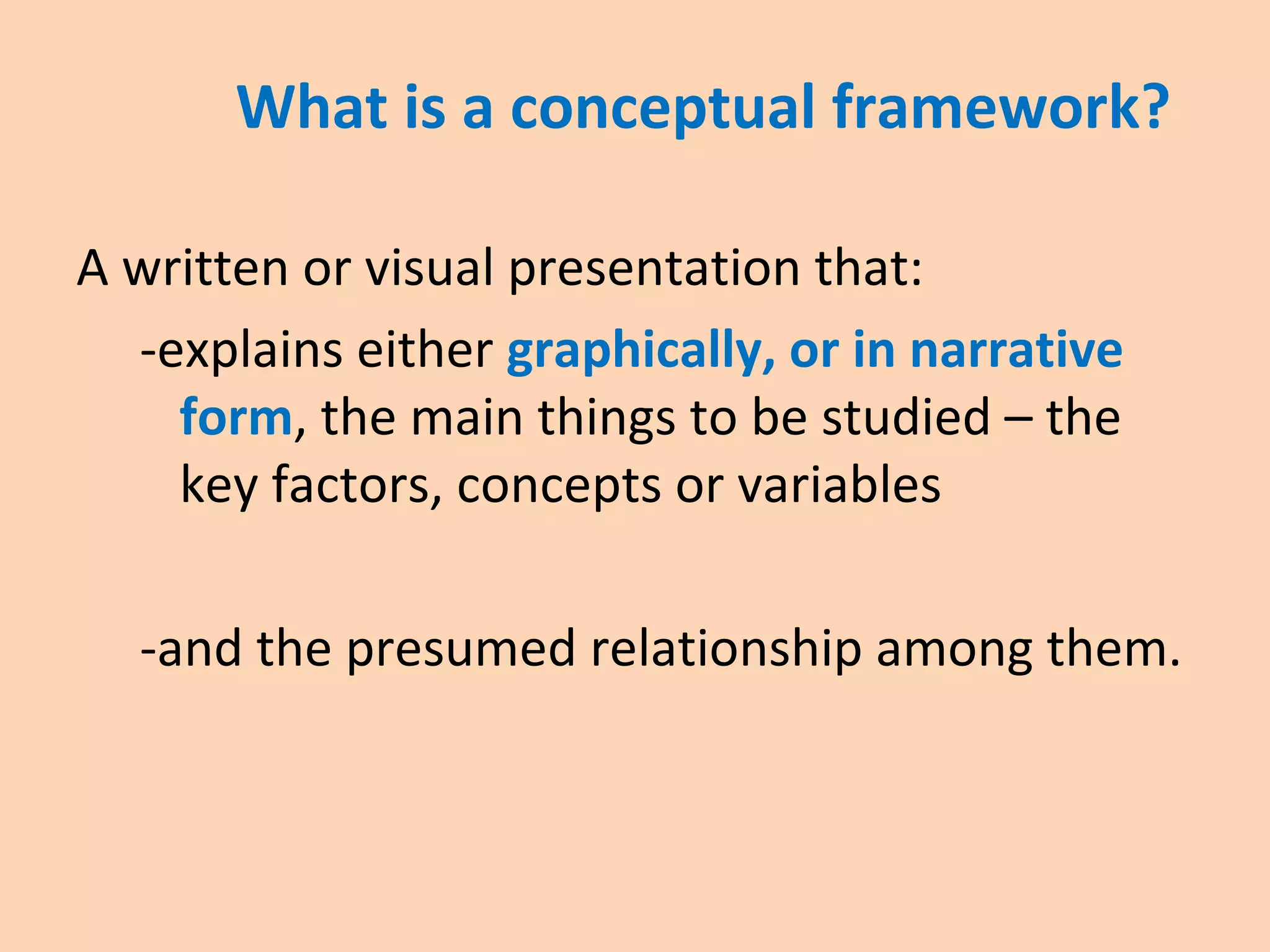 What is a conceptual framework?
A written or visual presentation that:
-explains either graphically, or in narrative
form, the main things to be studied – the
key factors, concepts or variables
-and the presumed relationship among them.
 