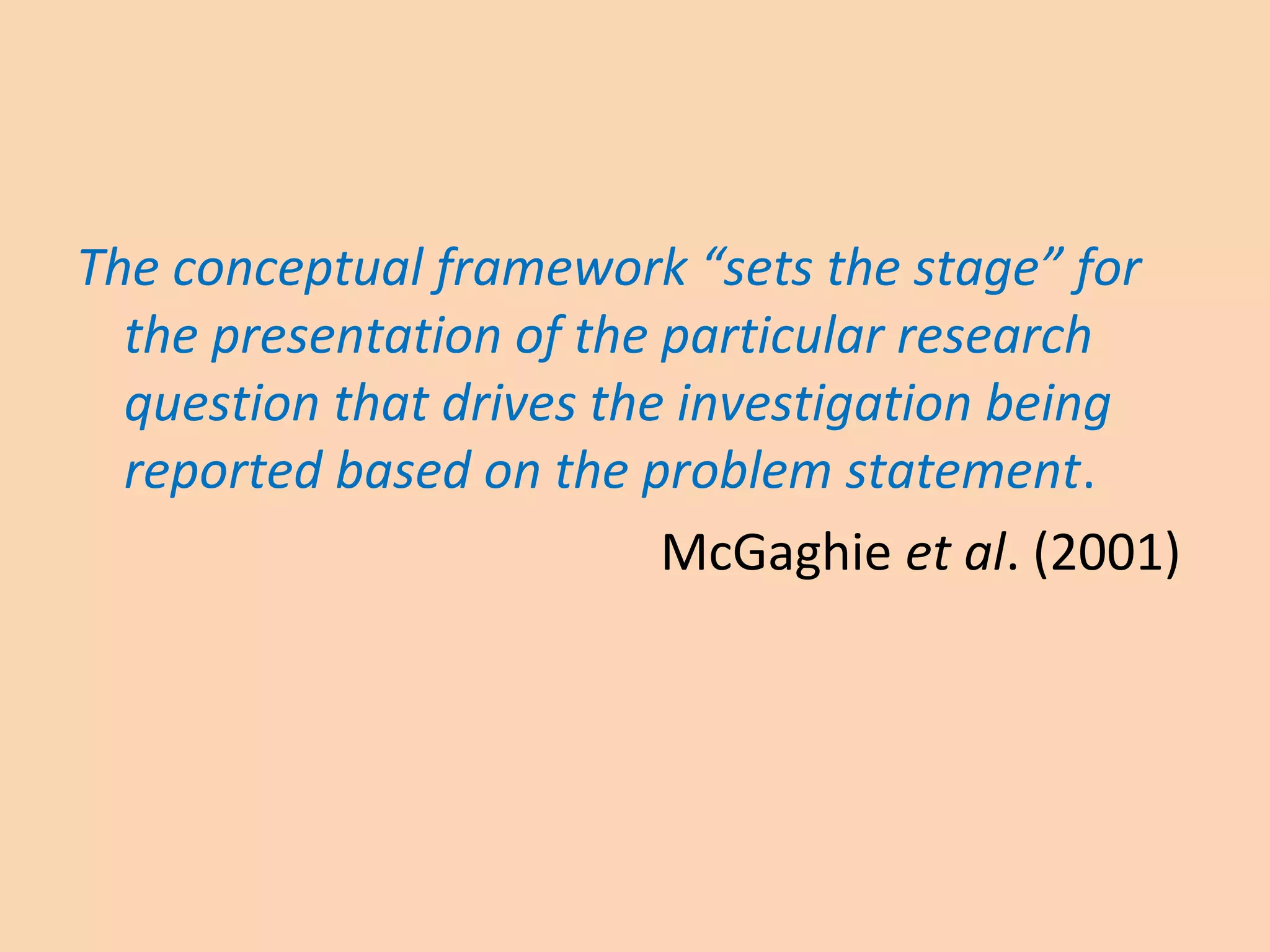The conceptual framework “sets the stage” for
the presentation of the particular research
question that drives the investigation being
reported based on the problem statement.
McGaghie et al. (2001)
 
