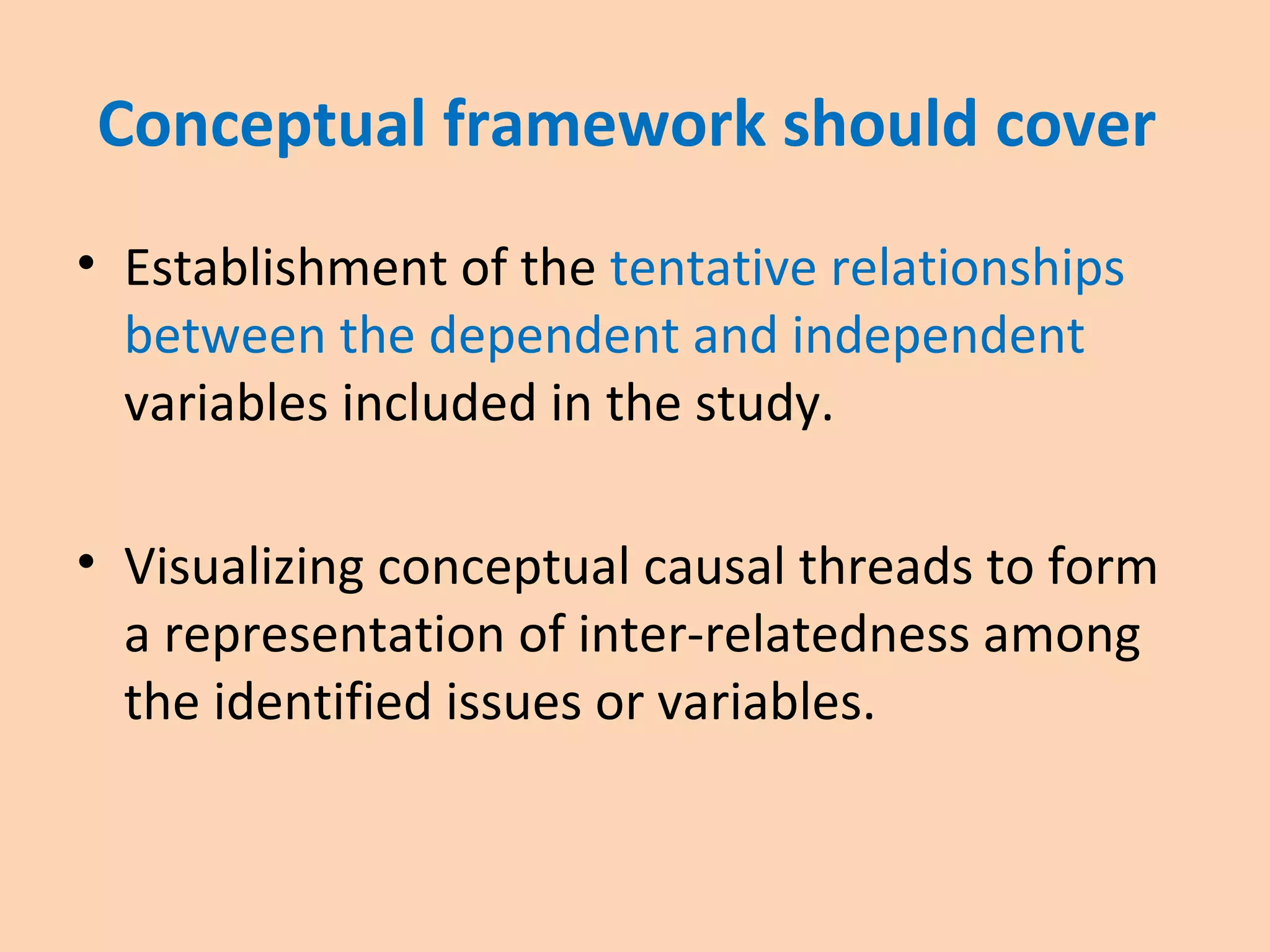 Conceptual framework should cover
• Establishment of the tentative relationships
between the dependent and independent
variables included in the study.
• Visualizing conceptual causal threads to form
a representation of inter-relatedness among
the identified issues or variables.
 