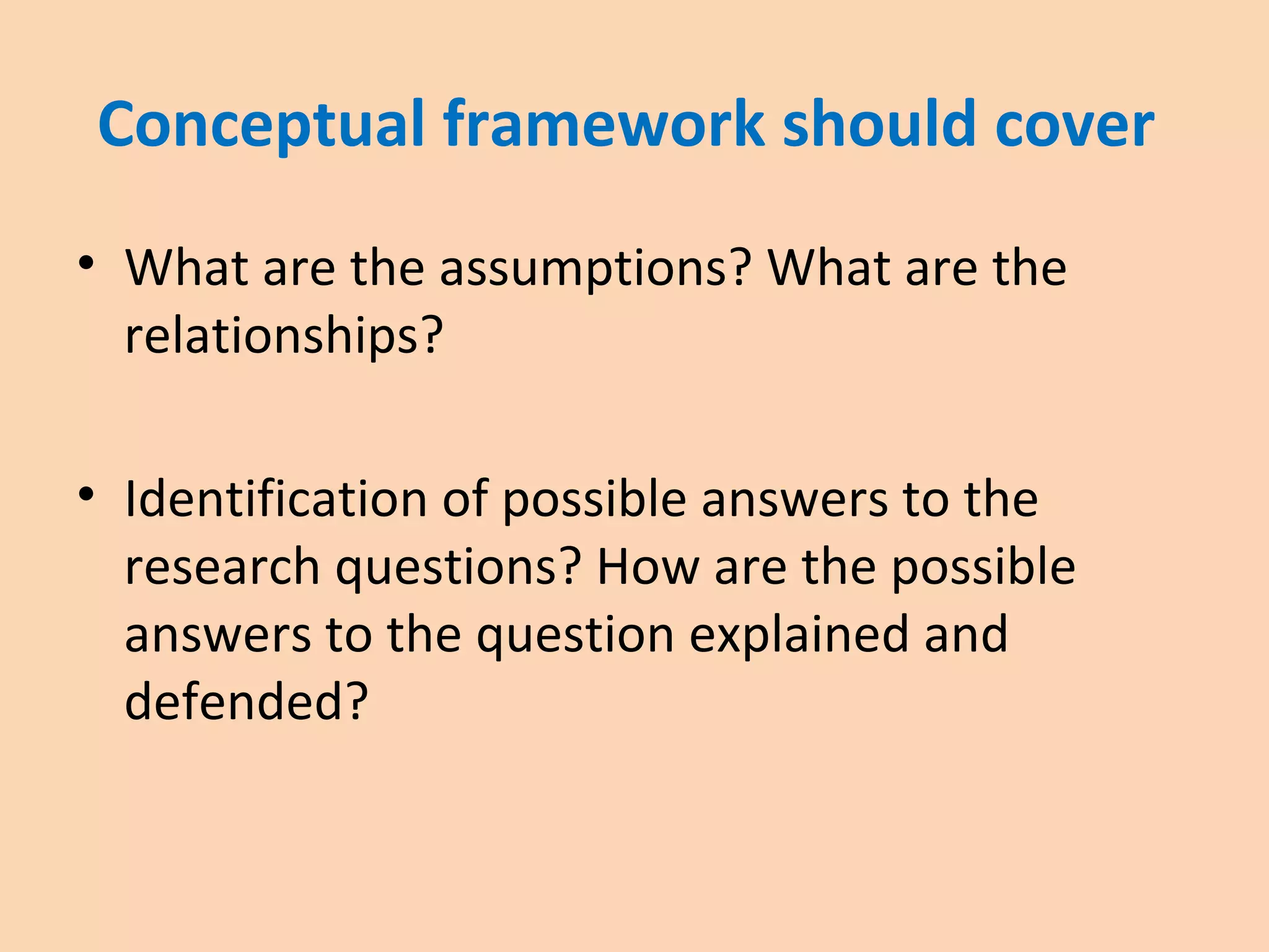 Conceptual framework should cover
• What are the assumptions? What are the
relationships?
• Identification of possible answers to the
research questions? How are the possible
answers to the question explained and
defended?
 