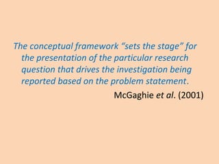 The conceptual framework “sets the stage” for
the presentation of the particular research
question that drives the investigation being
reported based on the problem statement.
McGaghie et al. (2001)
 