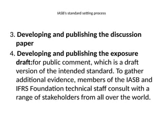 IASB’s standard setting process
3. Developing and publishing the discussion
paper
4. Developing and publishing the exposure
draft:for public comment, which is a draft
version of the intended standard. To gather
additional evidence, members of the IASB and
IFRS Foundation technical staff consult with a
range of stakeholders from all over the world.
 