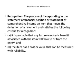 Recognition and Measurement
• Recognition. The process of incorporating in the
statement of financial position or statement of
comprehensive income an item that meets the
definition of an element and satisfies the following
criteria for recognition:
• (a) it is probable that any future economic benefit
associated with the item will flow to or from the
entity; and
• (b) the item has a cost or value that can be measured
with reliability.
 