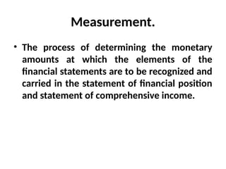 Measurement.
• The process of determining the monetary
amounts at which the elements of the
financial statements are to be recognized and
carried in the statement of financial position
and statement of comprehensive income.
 