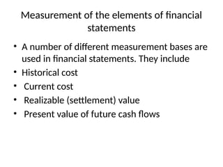 Measurement of the elements of financial
statements
• A number of different measurement bases are
used in financial statements. They include
• Historical cost
• Current cost
• Realizable (settlement) value
• Present value of future cash flows
 