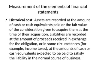 Measurement of the elements of financial
statements
• Historical cost. Assets are recorded at the amount
of cash or cash equivalents paid or the fair value
of the consideration given to acquire them at the
time of their acquisition. Liabilities are recorded
at the amount of proceeds received in exchange
for the obligation, or in some circumstances (for
example, income taxes), at the amounts of cash or
cash equivalents expected to be paid to satisfy
the liability in the normal course of business.
 